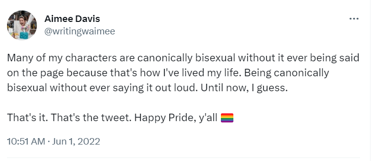 Tweet from June 1, 2022 which reads: Many of my characters are canonically bisexual without it ever being said on the page because that's how I've lived my life. Being canonically bisexual without ever saying it out loud. Until now, I guess.

That's it. That's the tweet. Happy Pride, y'all.